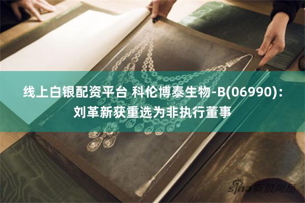 线上白银配资平台 科伦博泰生物-B(06990)：刘革新获重选为非执行董事