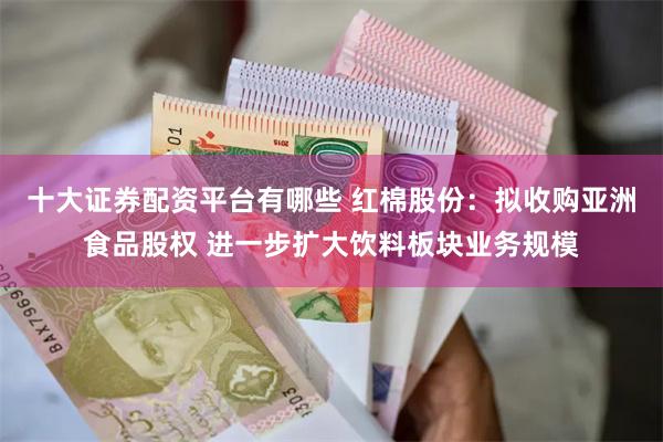 十大证券配资平台有哪些 红棉股份：拟收购亚洲食品股权 进一步扩大饮料板块业务规模