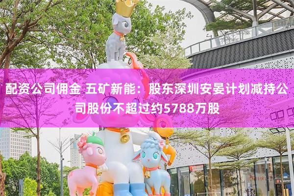 配资公司佣金 五矿新能：股东深圳安晏计划减持公司股份不超过约5788万股