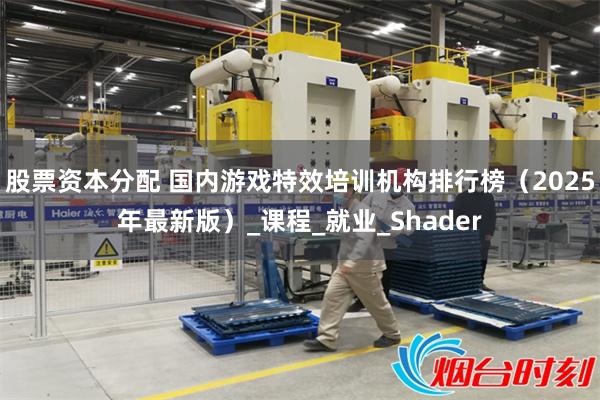 股票资本分配 国内游戏特效培训机构排行榜（2025年最新版）_课程_就业_Shader