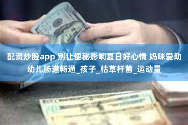 配资炒股app 别让便秘影响夏日好心情 妈咪爱助幼儿肠道畅通_孩子_枯草杆菌_运动量