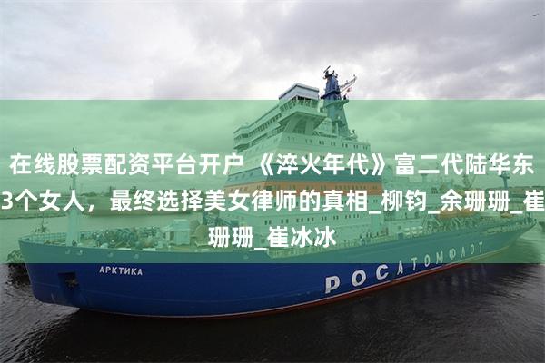 在线股票配资平台开户 《淬火年代》富二代陆华东历经3个女人，最终选择美女律师的真相_柳钧_余珊珊_崔冰冰