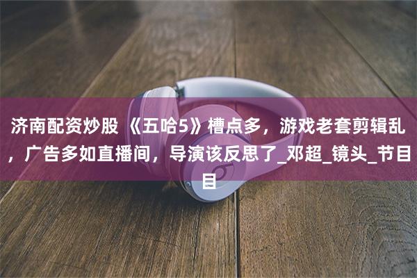济南配资炒股 《五哈5》槽点多，游戏老套剪辑乱，广告多如直播间，导演该反思了_邓超_镜头_节目