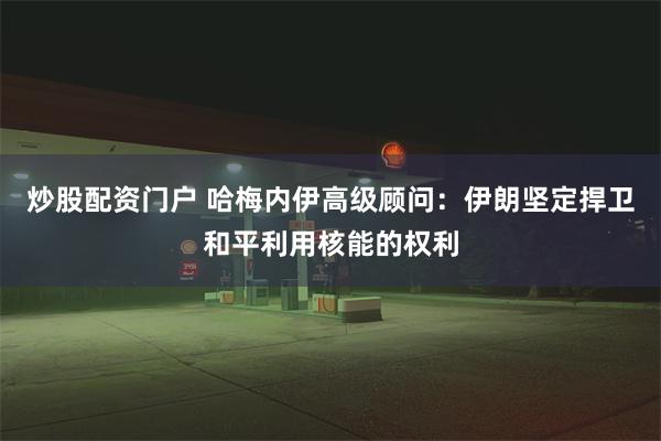 炒股配资门户 哈梅内伊高级顾问：伊朗坚定捍卫和平利用核能的权利