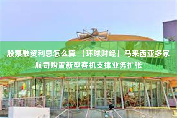 股票融资利息怎么算 【环球财经】马来西亚多家航司购置新型客机支撑业务扩张