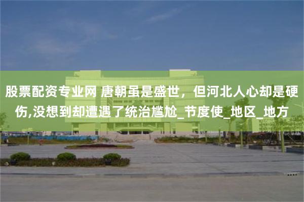 股票配资专业网 唐朝虽是盛世，但河北人心却是硬伤,没想到却遭遇了统治尴尬_节度使_地区_地方