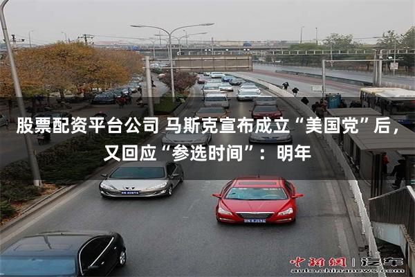 股票配资平台公司 马斯克宣布成立“美国党”后，又回应“参选时间”：明年